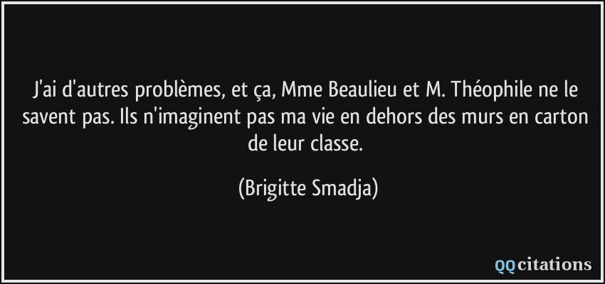 J'ai d'autres problèmes, et ça, Mme Beaulieu et M. Théophile ne le savent pas. Ils n'imaginent pas ma vie en dehors des murs en carton de leur classe.  - Brigitte Smadja