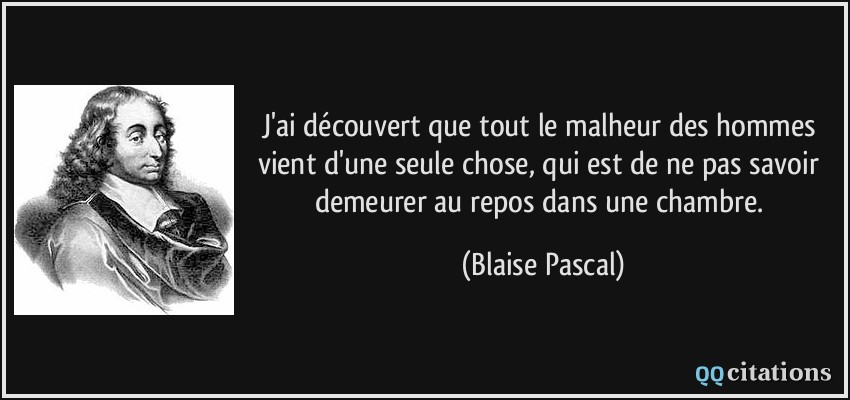 J'ai découvert que tout le malheur des hommes vient d'une seule chose, qui est de ne pas savoir demeurer au repos dans une chambre.  - Blaise Pascal