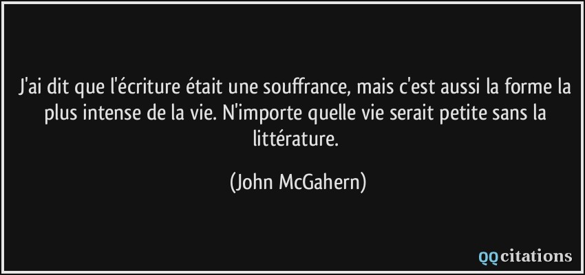 J'ai dit que l'écriture était une souffrance, mais c'est aussi la forme la plus intense de la vie. N'importe quelle vie serait petite sans la littérature.  - John McGahern