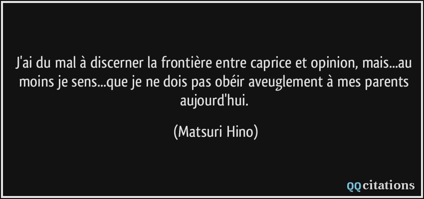 J'ai du mal à discerner la frontière entre caprice et opinion, mais...au moins je sens...que je ne dois pas obéir aveuglement à mes parents aujourd'hui.  - Matsuri Hino
