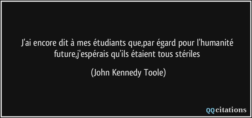 J'ai encore dit à mes étudiants que,par égard pour l'humanité future,j'espérais qu'ils étaient tous stériles  - John Kennedy Toole