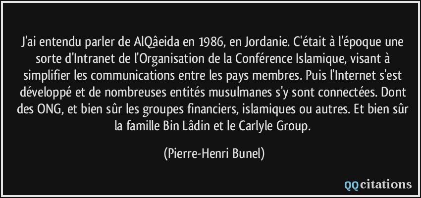 J'ai entendu parler de AlQâeida en 1986, en Jordanie. C'était à l'époque une sorte d'Intranet de l'Organisation de la Conférence Islamique, visant à simplifier les communications entre les pays membres. Puis l'Internet s'est développé et de nombreuses entités musulmanes s'y sont connectées. Dont des ONG, et bien sûr les groupes financiers, islamiques ou autres. Et bien sûr la famille Bin Lâdin et le Carlyle Group.  - Pierre-Henri Bunel