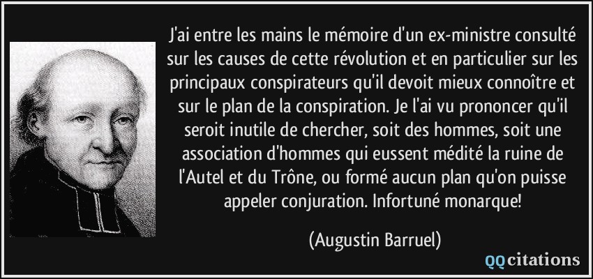 J'ai entre les mains le mémoire d'un ex-ministre consulté sur les causes de cette révolution et en particulier sur les principaux conspirateurs qu'il devoit mieux connoître et sur le plan de la conspiration. Je l'ai vu prononcer qu'il seroit inutile de chercher, soit des hommes, soit une association d'hommes qui eussent médité la ruine de l'Autel et du Trône, ou formé aucun plan qu'on puisse appeler conjuration. Infortuné monarque!  - Augustin Barruel