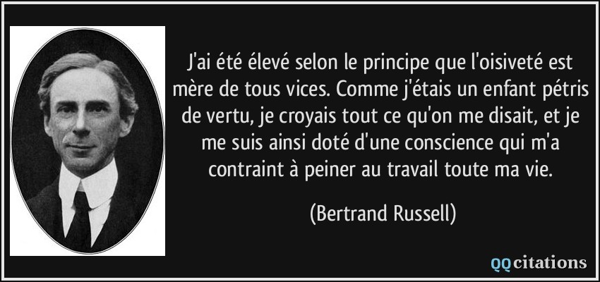 J'ai été élevé selon le principe que l'oisiveté est mère de tous vices. Comme j'étais un enfant pétris de vertu, je croyais tout ce qu'on me disait, et je me suis ainsi doté d'une conscience qui m'a contraint à peiner au travail toute ma vie.  - Bertrand Russell