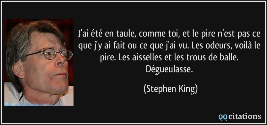 J'ai été en taule, comme toi, et le pire n'est pas ce que j'y ai fait ou ce que j'ai vu. Les odeurs, voilà le pire. Les aisselles et les trous de balle. Dégueulasse.  - Stephen King