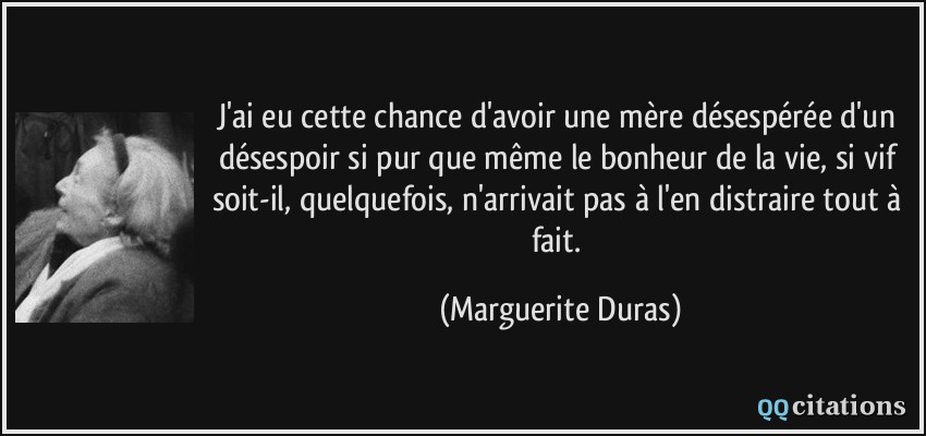 J'ai eu cette chance d'avoir une mère désespérée d'un désespoir si pur que même le bonheur de la vie, si vif soit-il, quelquefois, n'arrivait pas à l'en distraire tout à fait.  - Marguerite Duras