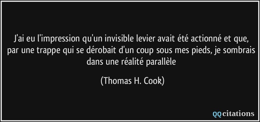 J'ai eu l'impression qu'un invisible levier avait été actionné et que, par une trappe qui se dérobait d'un coup sous mes pieds, je sombrais dans une réalité parallèle  - Thomas H. Cook