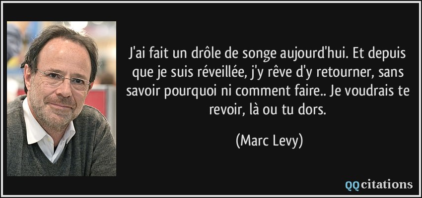 J'ai fait un drôle de songe aujourd'hui. Et depuis que je suis réveillée, j'y rêve d'y retourner, sans savoir pourquoi ni comment faire.. Je voudrais te revoir, là ou tu dors.  - Marc Levy