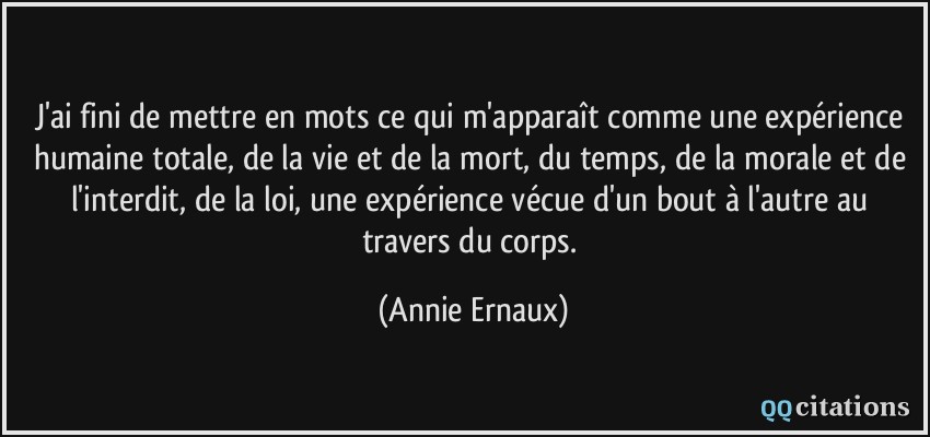 J'ai fini de mettre en mots ce qui m'apparaît comme une expérience humaine totale, de la vie et de la mort, du temps, de la morale et de l'interdit, de la loi, une expérience vécue d'un bout à l'autre au travers du corps.  - Annie Ernaux