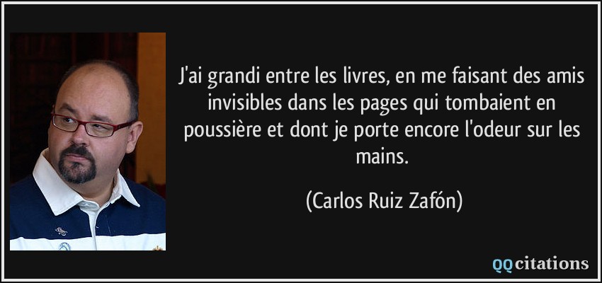 J'ai grandi entre les livres, en me faisant des amis invisibles dans les pages qui tombaient en poussière et dont je porte encore l'odeur sur les mains.  - Carlos Ruiz Zafón