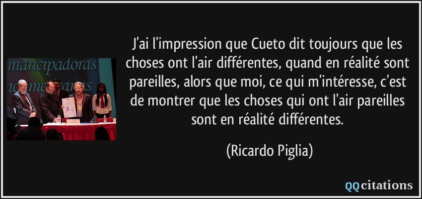 J'ai l'impression que Cueto dit toujours que les choses ont l'air différentes, quand en réalité sont pareilles, alors que moi, ce qui m'intéresse, c'est de montrer que les choses qui ont l'air pareilles sont en réalité différentes.  - Ricardo Piglia