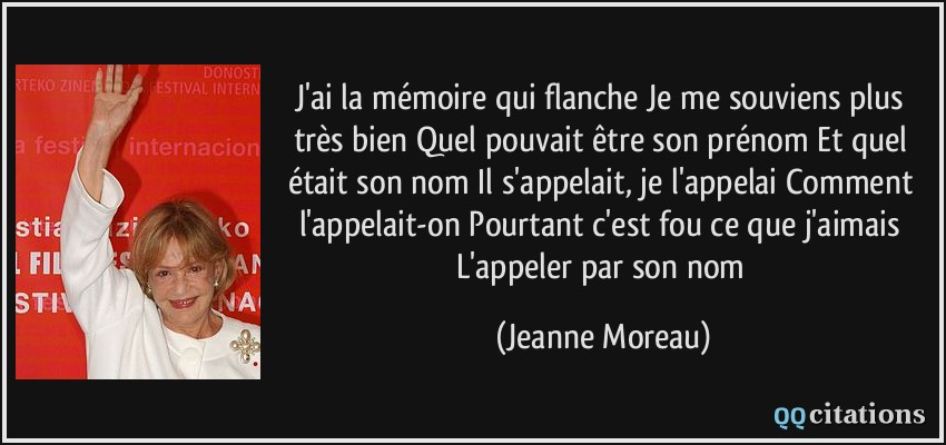 J'ai la mémoire qui flanche Je me souviens plus très bien Quel pouvait être son prénom Et quel était son nom Il s'appelait, je l'appelai Comment l'appelait-on Pourtant c'est fou ce que j'aimais L'appeler par son nom  - Jeanne Moreau