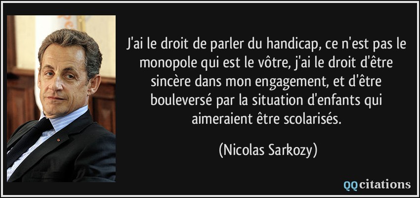 J'ai le droit de parler du handicap, ce n'est pas le monopole qui est le vôtre, j'ai le droit d'être sincère dans mon engagement, et d'être bouleversé par la situation d'enfants qui aimeraient être scolarisés.  - Nicolas Sarkozy
