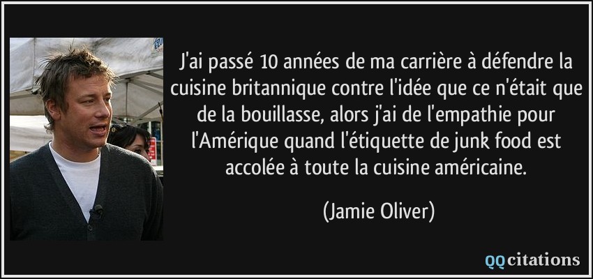 J'ai passé 10 années de ma carrière à défendre la cuisine britannique contre l'idée que ce n'était que de la bouillasse, alors j'ai de l'empathie pour l'Amérique quand l'étiquette de junk food est accolée à toute la cuisine américaine.  - Jamie Oliver