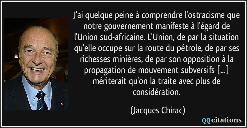 J'ai quelque peine à comprendre l'ostracisme que notre gouvernement manifeste à l'égard de l'Union sud-africaine. L'Union, de par la situation qu'elle occupe sur la route du pétrole, de par ses richesses minières, de par son opposition à la propagation de mouvement subversifs [...] mériterait qu'on la traite avec plus de considération.  - Jacques Chirac