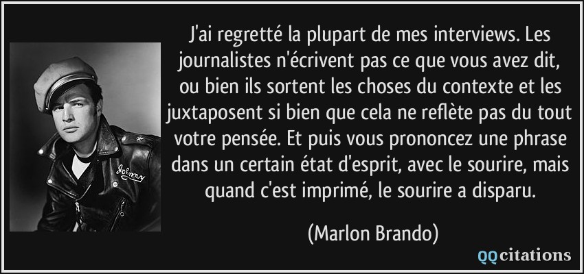 J'ai regretté la plupart de mes interviews. Les journalistes n'écrivent pas ce que vous avez dit, ou bien ils sortent les choses du contexte et les juxtaposent si bien que cela ne reflète pas du tout votre pensée. Et puis vous prononcez une phrase dans un certain état d'esprit, avec le sourire, mais quand c'est imprimé, le sourire a disparu.  - Marlon Brando