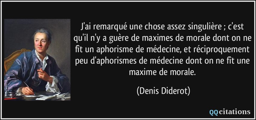 J'ai remarqué une chose assez singulière ; c'est qu'il n'y a guère de maximes de morale dont on ne fît un aphorisme de médecine, et réciproquement peu d'aphorismes de médecine dont on ne fît une maxime de morale.  - Denis Diderot