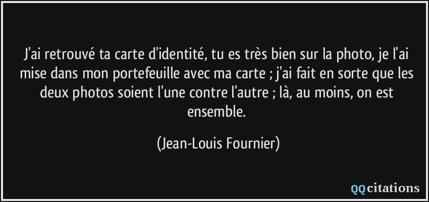 J'ai retrouvé ta carte d'identité, tu es très bien sur la photo, je l'ai mise dans mon portefeuille avec ma carte ; j'ai fait en sorte que les deux photos soient l'une contre l'autre ; là, au moins, on est ensemble.  - Jean-Louis Fournier