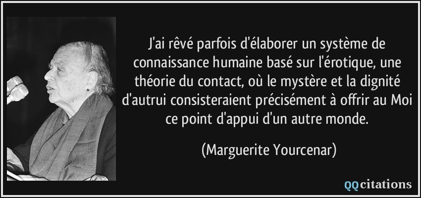 J'ai rêvé parfois d'élaborer un système de connaissance humaine basé sur l'érotique, une théorie du contact, où le mystère et la dignité d'autrui consisteraient précisément à offrir au Moi ce point d'appui d'un autre monde.  - Marguerite Yourcenar