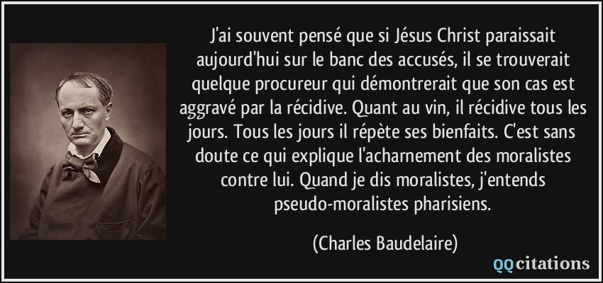 J'ai souvent pensé que si Jésus Christ paraissait aujourd'hui sur le banc des accusés, il se trouverait quelque procureur qui démontrerait que son cas est aggravé par la récidive. Quant au vin, il récidive tous les jours. Tous les jours il répète ses bienfaits. C'est sans doute ce qui explique l'acharnement des moralistes contre lui. Quand je dis moralistes, j'entends pseudo-moralistes pharisiens.  - Charles Baudelaire
