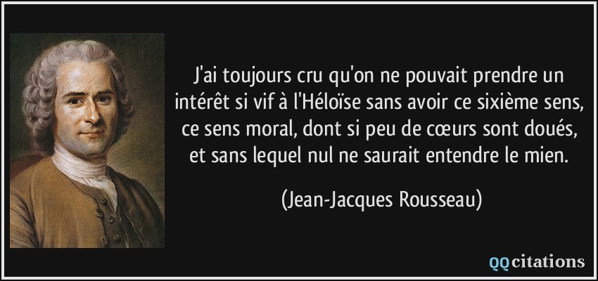 J'ai toujours cru qu'on ne pouvait prendre un intérêt si vif à l'Héloïse sans avoir ce sixième sens, ce sens moral, dont si peu de cœurs sont doués, et sans lequel nul ne saurait entendre le mien.  - Jean-Jacques Rousseau