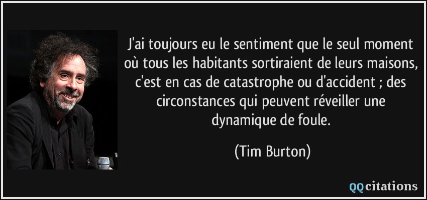 J'ai toujours eu le sentiment que le seul moment où tous les habitants sortiraient de leurs maisons, c'est en cas de catastrophe ou d'accident ; des circonstances qui peuvent réveiller une dynamique de foule.  - Tim Burton