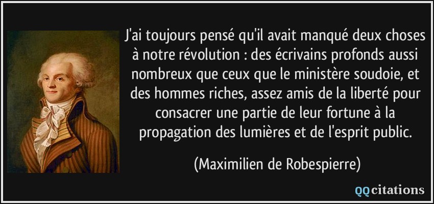 J'ai toujours pensé qu'il avait manqué deux choses à notre révolution : des écrivains profonds aussi nombreux que ceux que le ministère soudoie, et des hommes riches, assez amis de la liberté pour consacrer une partie de leur fortune à la propagation des lumières et de l'esprit public.  - Maximilien de Robespierre