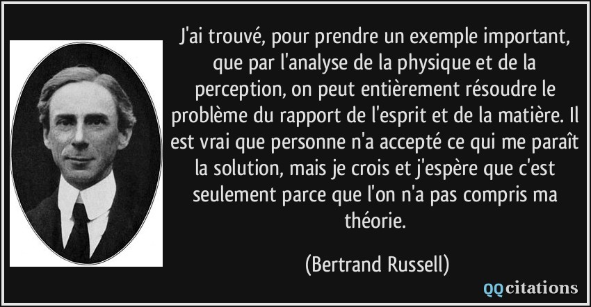 J'ai trouvé, pour prendre un exemple important, que par l'analyse de la physique et de la perception, on peut entièrement résoudre le problème du rapport de l'esprit et de la matière. Il est vrai que personne n'a accepté ce qui me paraît la solution, mais je crois et j'espère que c'est seulement parce que l'on n'a pas compris ma théorie.  - Bertrand Russell