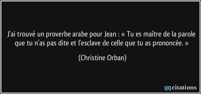 J'ai trouvé un proverbe arabe pour Jean : « Tu es maître de la parole que tu n'as pas dite et l'esclave de celle que tu as prononcée. »  - Christine Orban