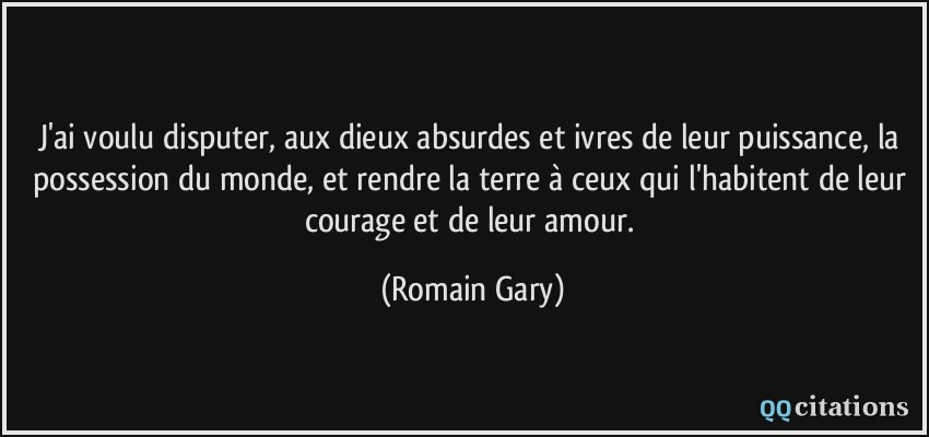 J'ai voulu disputer, aux dieux absurdes et ivres de leur puissance, la possession du monde, et rendre la terre à ceux qui l'habitent de leur courage et de leur amour.  - Romain Gary