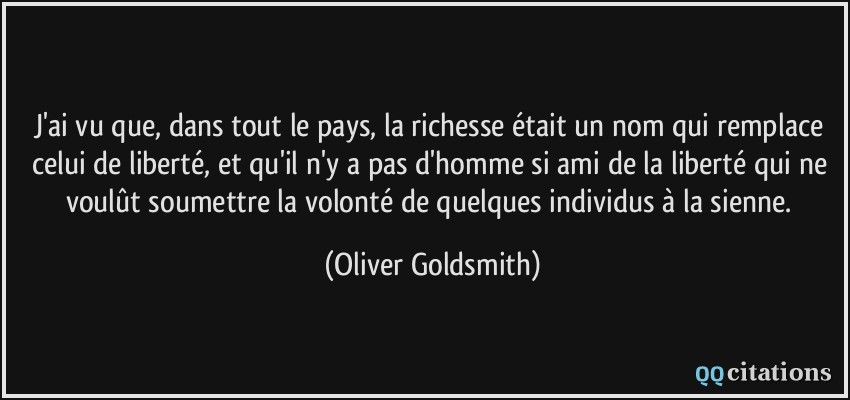 J'ai vu que, dans tout le pays, la richesse était un nom qui remplace celui de liberté, et qu'il n'y a pas d'homme si ami de la liberté qui ne voulût soumettre la volonté de quelques individus à la sienne.  - Oliver Goldsmith
