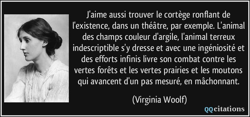 J'aime aussi trouver le cortège ronflant de l'existence, dans un théâtre, par exemple. L'animal des champs couleur d'argile, l'animal terreux indescriptible s'y dresse et avec une ingéniosité et des efforts infinis livre son combat contre les vertes forêts et les vertes prairies et les moutons qui avancent d'un pas mesuré, en mâchonnant.  - Virginia Woolf