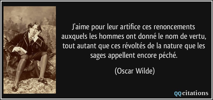 J'aime pour leur artifice ces renoncements auxquels les hommes ont donné le nom de vertu, tout autant que ces révoltés de la nature que les sages appellent encore péché.  - Oscar Wilde