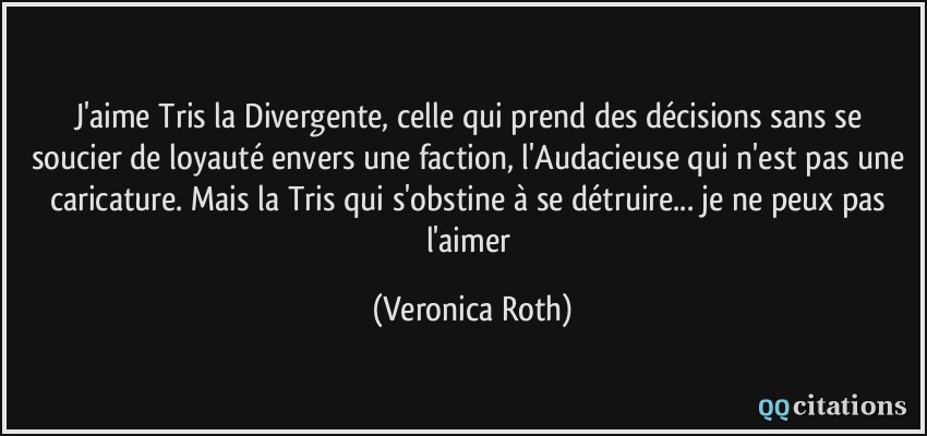 J'aime Tris la Divergente, celle qui prend des décisions sans se soucier de loyauté envers une faction, l'Audacieuse qui n'est pas une caricature. Mais la Tris qui s'obstine à se détruire... je ne peux pas l'aimer  - Veronica Roth