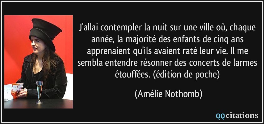 J'allai contempler la nuit sur une ville où, chaque année, la majorité des enfants de cinq ans apprenaient qu'ils avaient raté leur vie. Il me sembla entendre résonner des concerts de larmes étouffées. (édition de poche)  - Amélie Nothomb