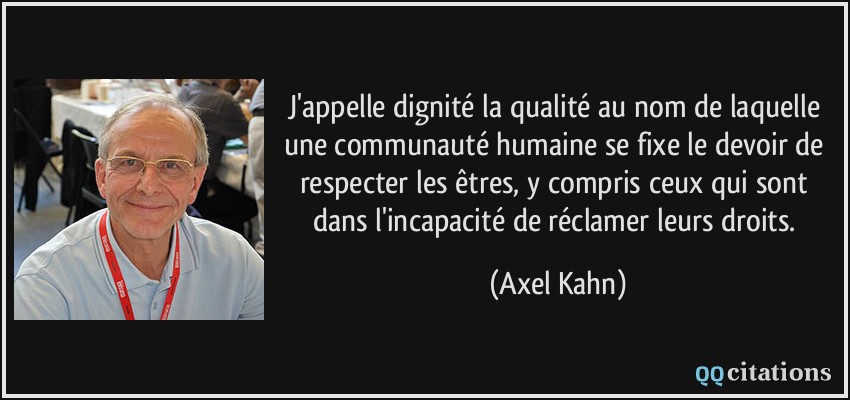 J'appelle dignité la qualité au nom de laquelle une communauté humaine se fixe le devoir de respecter les êtres, y compris ceux qui sont dans l'incapacité de réclamer leurs droits.  - Axel Kahn