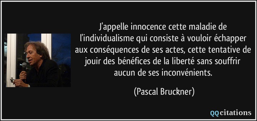 J'appelle innocence cette maladie de l'individualisme qui consiste à vouloir échapper aux conséquences de ses actes, cette tentative de jouir des bénéfices de la liberté sans souffrir aucun de ses inconvénients.  - Pascal Bruckner