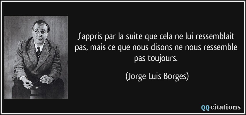 J'appris par la suite que cela ne lui ressemblait pas, mais ce que nous disons ne nous ressemble pas toujours.  - Jorge Luis Borges