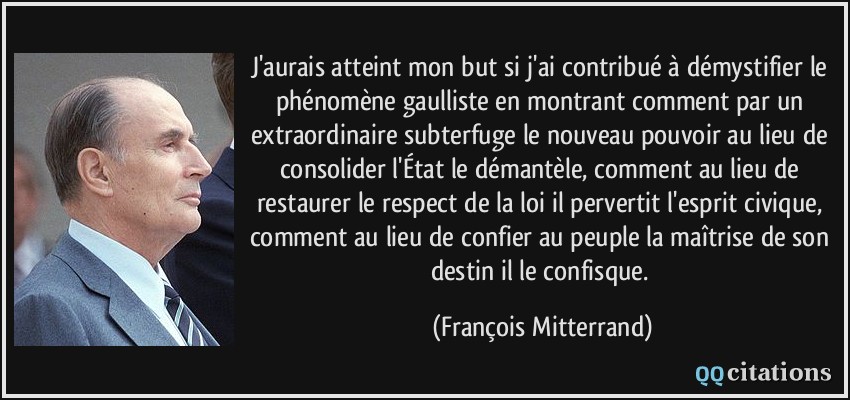 J'aurais atteint mon but si j'ai contribué à démystifier le phénomène gaulliste en montrant comment par un extraordinaire subterfuge le nouveau pouvoir au lieu de consolider l'État le démantèle, comment au lieu de restaurer le respect de la loi il pervertit l'esprit civique, comment au lieu de confier au peuple la maîtrise de son destin il le confisque.  - François Mitterrand