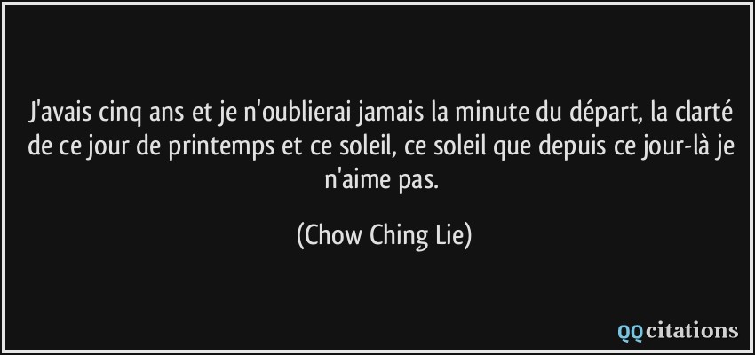 J'avais cinq ans et je n'oublierai jamais la minute du départ, la clarté de ce jour de printemps et ce soleil, ce soleil que depuis ce jour-là je n'aime pas.  - Chow Ching Lie