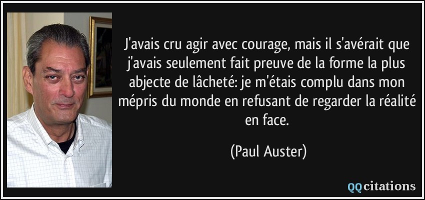 J'avais cru agir avec courage, mais il s'avérait que j'avais seulement fait preuve de la forme la plus abjecte de lâcheté: je m'étais complu dans mon mépris du monde en refusant de regarder la réalité en face.  - Paul Auster