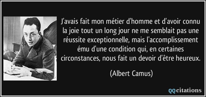 J'avais fait mon métier d'homme et d'avoir connu la joie tout un long jour ne me semblait pas une réussite exceptionnelle, mais l'accomplissement ému d'une condition qui, en certaines circonstances, nous fait un devoir d'être heureux.  - Albert Camus