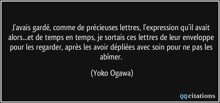 J'avais gardé, comme de précieuses lettres, l'expression qu'il avait alors...et de temps en temps, je sortais ces lettres de leur enveloppe pour les regarder, après les avoir dépliées avec soin pour ne pas les abîmer.  - Yoko Ogawa