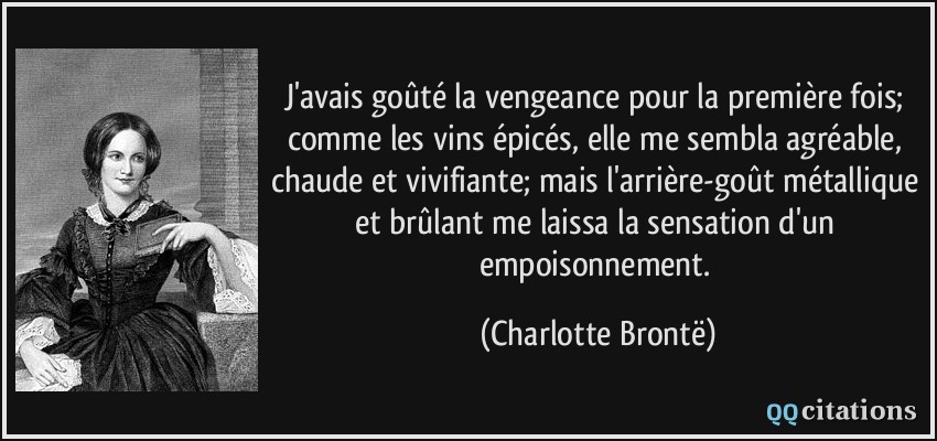 J'avais goûté la vengeance pour la première fois; comme les vins épicés, elle me sembla agréable, chaude et vivifiante; mais l'arrière-goût métallique et brûlant me laissa la sensation d'un empoisonnement.  - Charlotte Brontë