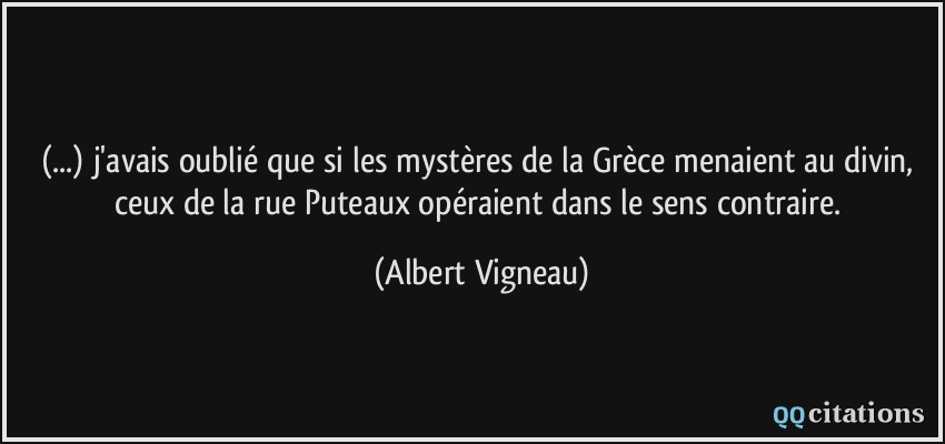 (...) j'avais oublié que si les mystères de la Grèce menaient au divin, ceux de la rue Puteaux opéraient dans le sens contraire.  - Albert Vigneau