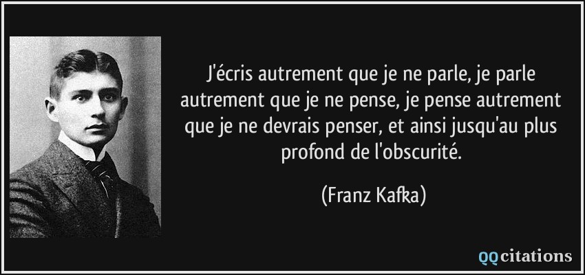 J'écris autrement que je ne parle, je parle autrement que je ne pense, je pense autrement que je ne devrais penser, et ainsi jusqu'au plus profond de l'obscurité.  - Franz Kafka