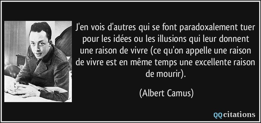 J'en vois d'autres qui se font paradoxalement tuer pour les idées ou les illusions qui leur donnent une raison de vivre (ce qu'on appelle une raison de vivre est en même temps une excellente raison de mourir).  - Albert Camus