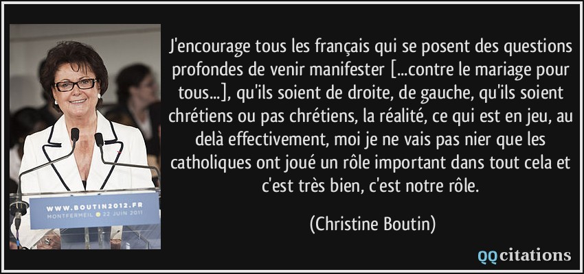 J'encourage tous les français qui se posent des questions profondes de venir manifester [...contre le mariage pour tous...], qu'ils soient de droite, de gauche, qu'ils soient chrétiens ou pas chrétiens, la réalité, ce qui est en jeu, au delà effectivement, moi je ne vais pas nier que les catholiques ont joué un rôle important dans tout cela et c'est très bien, c'est notre rôle.  - Christine Boutin