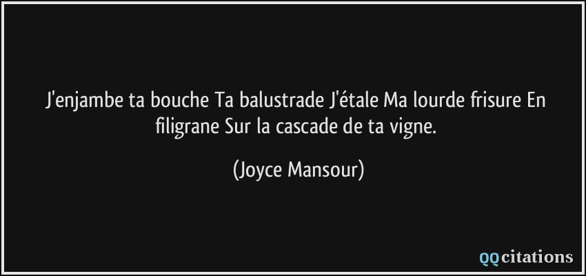 J'enjambe ta bouche Ta balustrade J'étale Ma lourde frisure En filigrane Sur la cascade de ta vigne.  - Joyce Mansour