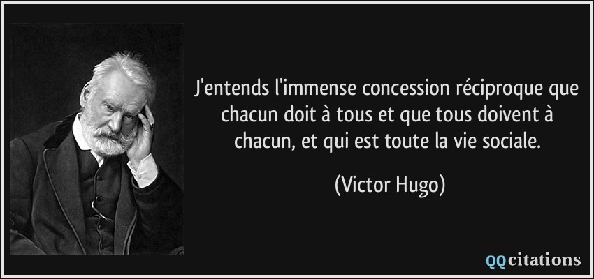 J'entends l'immense concession réciproque que chacun doit à tous et que tous doivent à chacun, et qui est toute la vie sociale.  - Victor Hugo